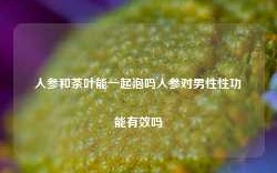 人参和茶叶能一起泡吗人参对男性性功能有效吗