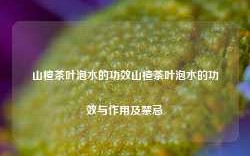 山楂茶叶泡水的功效山楂茶叶泡水的功效与作用及禁忌