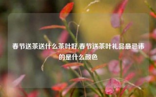 春节送茶送什么茶叶好,春节送茶叶礼品最忌讳的是什么颜色