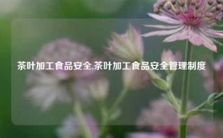 茶叶加工食品安全,茶叶加工食品安全管理制度