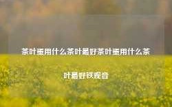 茶叶蛋用什么茶叶最好茶叶蛋用什么茶叶最好铁观音