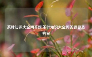 茶叶知识大全问答题,茶叶知识大全问答题目及答案