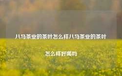 八马茶业的茶叶怎么样八马茶业的茶叶怎么样好喝吗