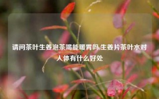 请问茶叶生姜泡茶喝能暖胃吗,生姜片茶叶水对人体有什么好处