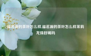 福茗源的茶叶怎么样,福茗源的茶叶怎么样茉莉龙珠好喝吗