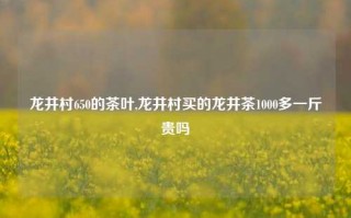 龙井村650的茶叶,龙井村买的龙井茶1000多一斤贵吗