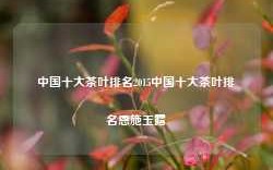 中国十大茶叶排名2015中国十大茶叶排名恩施玉露