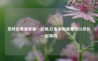 茶叶红枣蜂蜜能一起喝,红枣茶和蜂蜜可以拌在一起喝吗