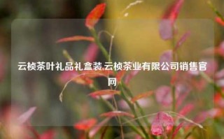 云桢茶叶礼品礼盒装,云桢茶业有限公司销售官网