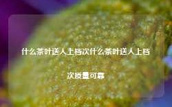 什么茶叶送人上档次什么茶叶送人上档次质量可靠