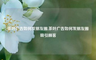 茶叶广告如何发朋友圈,茶叶广告如何发朋友圈吸引顾客