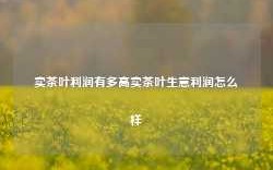 卖茶叶利润有多高卖茶叶生意利润怎么样