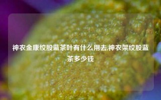 神农金康绞股蓝茶叶有什么用去,神农架绞股蓝茶多少钱