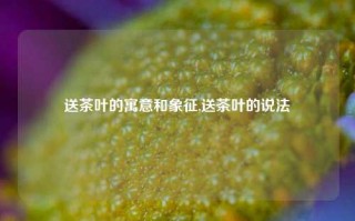 送茶叶的寓意和象征,送茶叶的说法