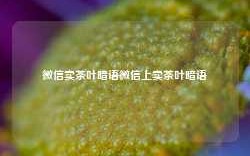 微信卖茶叶暗语微信上卖茶叶暗语