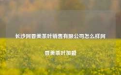 长沙阿香美茶叶销售有限公司怎么样阿香美茶叶加盟