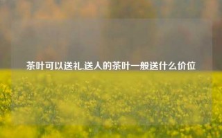 茶叶可以送礼,送人的茶叶一般送什么价位