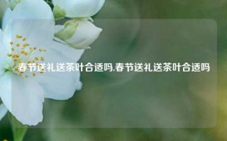 春节送礼送茶叶合适吗,春节送礼送茶叶合适吗