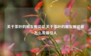 关于茶叶的朋友圈说说,关于茶叶的朋友圈说说怎么发吸引人