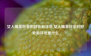 女人喝茶叶茶的好处和坏处,女人喝茶叶茶的好处和坏处是什么