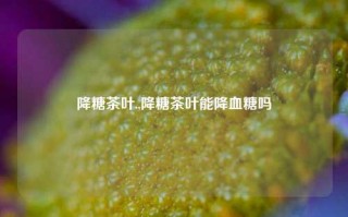 降糖茶叶.,降糖茶叶能降血糖吗