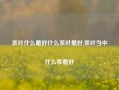 茶叶什么最好什么茶叶最好,茶叶当中什么茶最好