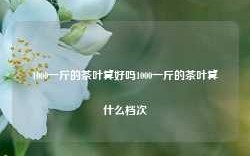 1000一斤的茶叶算好吗1000一斤的茶叶算什么档次