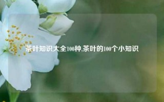 茶叶知识大全100种,茶叶的100个小知识