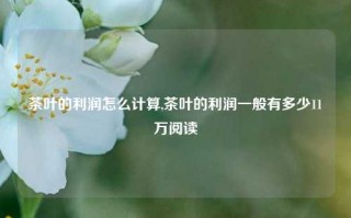 茶叶的利润怎么计算,茶叶的利润一般有多少11万阅读