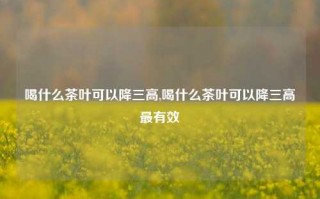 喝什么茶叶可以降三高,喝什么茶叶可以降三高最有效