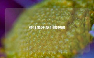 茶叶喝好,茶叶喝好嘛