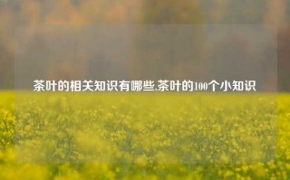 茶叶的相关知识有哪些,茶叶的100个小知识