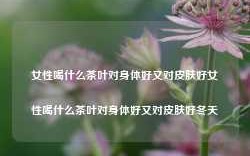 女性喝什么茶叶对身体好又对皮肤好女性喝什么茶叶对身体好又对皮肤好冬天