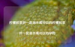 柠檬和茶叶一起泡水喝可以吗柠檬和茶叶一起泡水喝可以吗孕妇