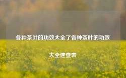 各种茶叶的功效太全了各种茶叶的功效大全速查表