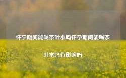 怀孕期间能喝茶叶水吗怀孕期间能喝茶叶水吗有影响吗