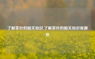 了解茶叶的相关知识,了解茶叶的相关知识有哪些