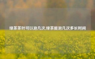 绿茶茶叶可以泡几次,绿茶能泡几次多长时间