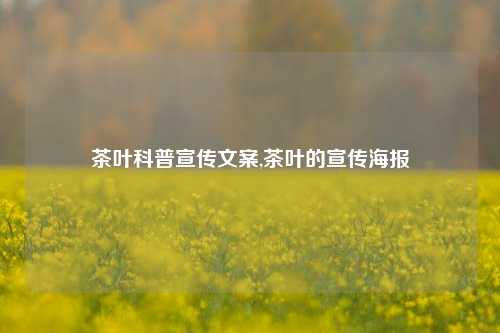 茶叶科普宣传文案,茶叶的宣传海报-第1张图片-茶叶供应, 茶叶批发, 茶艺知识