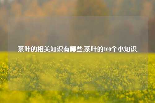 茶叶的相关知识有哪些,茶叶的100个小知识-第1张图片-茶叶供应, 茶叶批发, 茶艺知识