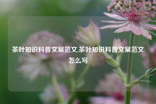 茶叶知识科普文案范文,茶叶知识科普文案范文怎么写-第1张图片-茶叶供应, 茶叶批发, 茶艺知识