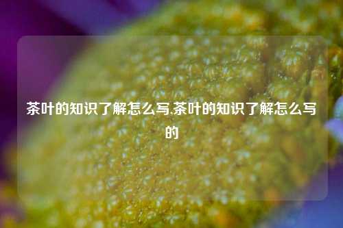 茶叶的知识了解怎么写,茶叶的知识了解怎么写的-第1张图片-茶叶供应, 茶叶批发, 茶艺知识