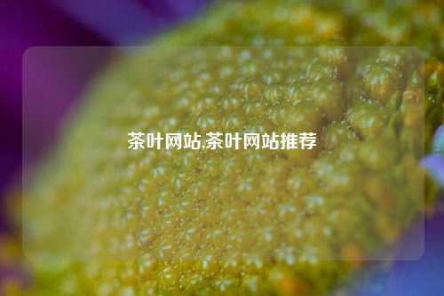 茶叶网站,茶叶网站推荐-第1张图片-茶叶供应, 茶叶批发, 茶艺知识