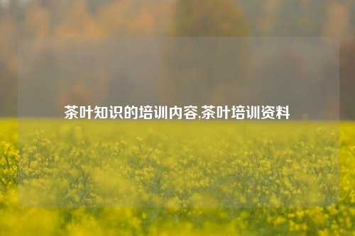 茶叶知识的培训内容,茶叶培训资料-第1张图片-茶叶供应, 茶叶批发, 茶艺知识