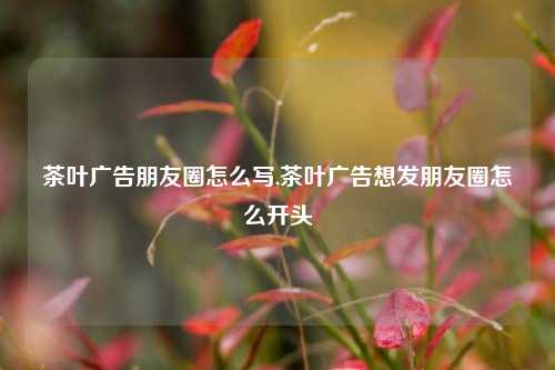 茶叶广告朋友圈怎么写,茶叶广告想发朋友圈怎么开头-第1张图片-茶叶供应, 茶叶批发, 茶艺知识