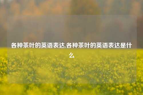 各种茶叶的英语表达,各种茶叶的英语表达是什么-第1张图片-茶叶供应, 茶叶批发, 茶艺知识