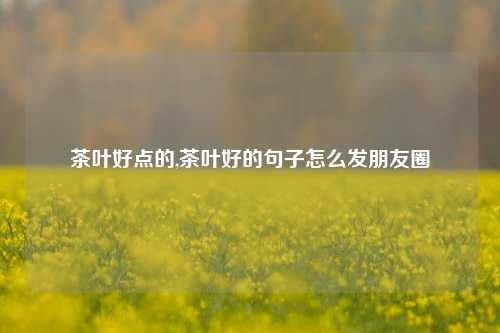 茶叶好点的,茶叶好的句子怎么发朋友圈-第1张图片-茶叶供应, 茶叶批发, 茶艺知识