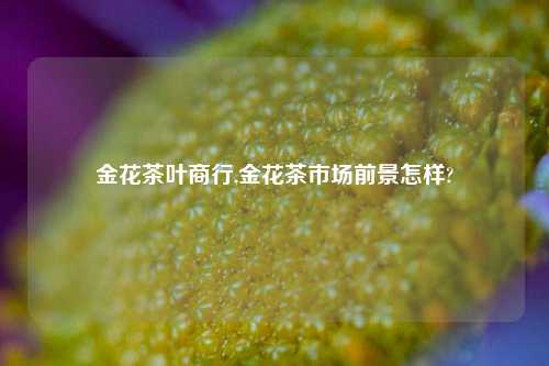 金花茶叶商行,金花茶市场前景怎样?-第1张图片-茶叶供应, 茶叶批发, 茶艺知识