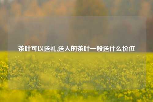 茶叶可以送礼,送人的茶叶一般送什么价位-第1张图片-茶叶供应, 茶叶批发, 茶艺知识