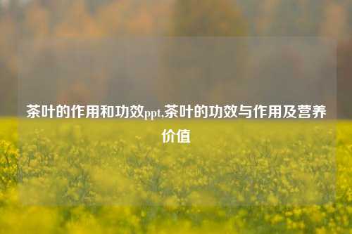 茶叶的作用和功效ppt,茶叶的功效与作用及营养价值-第1张图片-茶叶供应, 茶叶批发, 茶艺知识